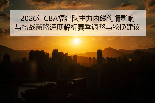 2026年CBA福建队主力内线伤情影响与备战策略深度解析赛季调整与轮换建议