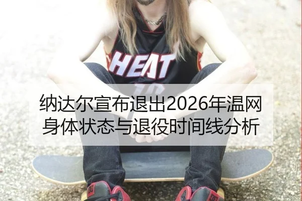 纳达尔宣布退出2026年温网身体状态与退役时间线分析