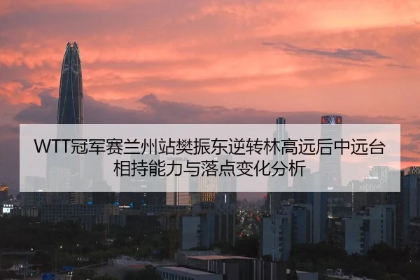 WTT冠军赛兰州站樊振东逆转林高远后中远台相持能力与落点变化分析